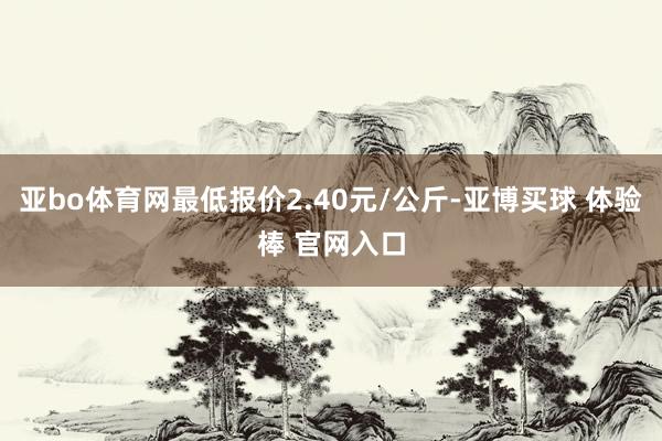 亚bo体育网最低报价2.40元/公斤-亚博买球 体验棒 官网入口