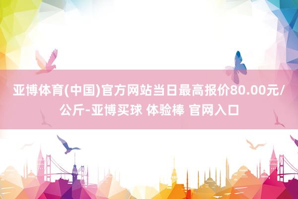 亚博体育(中国)官方网站当日最高报价80.00元/公斤-亚博买球 体验棒 官网入口