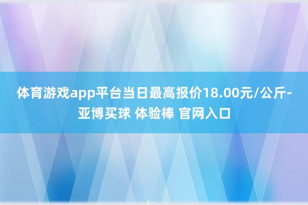 体育游戏app平台当日最高报价18.00元/公斤-亚博买球 体验棒 官网入口