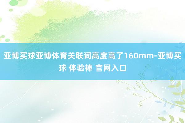 亚博买球亚博体育关联词高度高了160mm-亚博买球 体验棒 官网入口