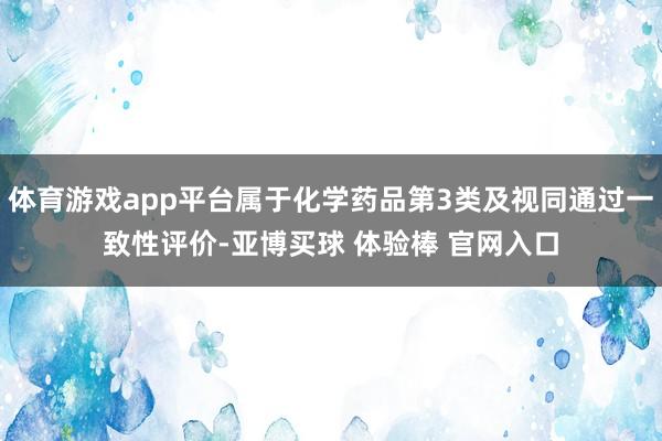 体育游戏app平台属于化学药品第3类及视同通过一致性评价-亚博买球 体验棒 官网入口