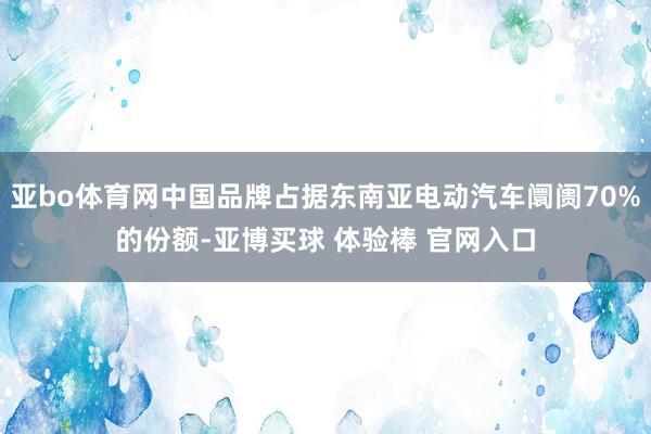 亚bo体育网中国品牌占据东南亚电动汽车阛阓70%的份额-亚博买球 体验棒 官网入口