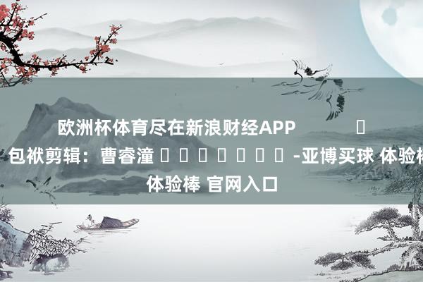 欧洲杯体育尽在新浪财经APP            						包袱剪辑：曹睿潼 							-亚博买球 体验棒 官网入口