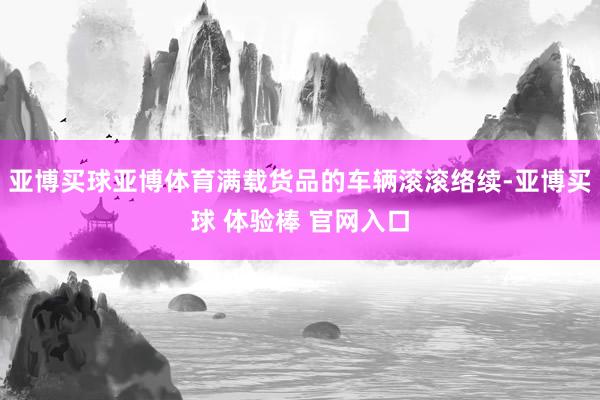 亚博买球亚博体育满载货品的车辆滚滚络续-亚博买球 体验棒 官网入口