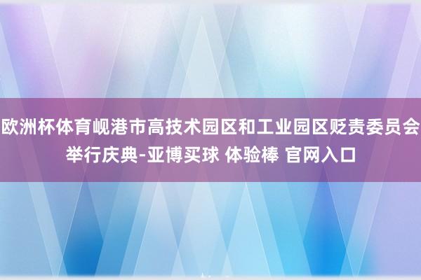 欧洲杯体育岘港市高技术园区和工业园区贬责委员会举行庆典-亚博买球 体验棒 官网入口