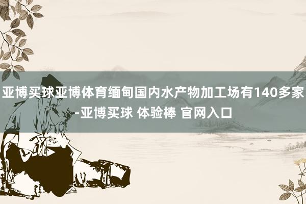 亚博买球亚博体育缅甸国内水产物加工场有140多家-亚博买球 体验棒 官网入口