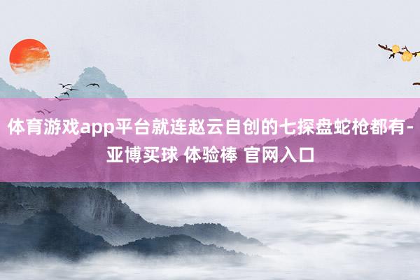 体育游戏app平台就连赵云自创的七探盘蛇枪都有-亚博买球 体验棒 官网入口