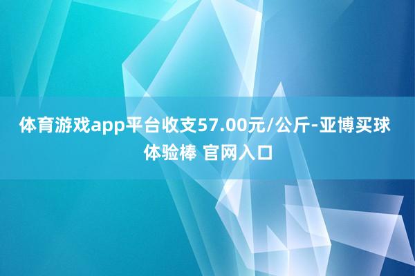 体育游戏app平台收支57.00元/公斤-亚博买球 体验棒 官网入口