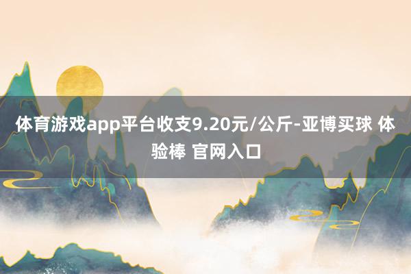 体育游戏app平台收支9.20元/公斤-亚博买球 体验棒 官网入口