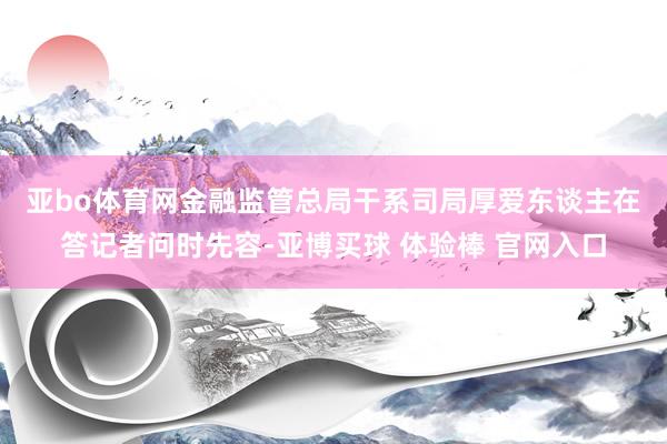 亚bo体育网　　金融监管总局干系司局厚爱东谈主在答记者问时先容-亚博买球 体验棒 官网入口