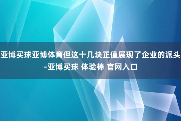 亚博买球亚博体育但这十几块正值展现了企业的派头-亚博买球 体验棒 官网入口