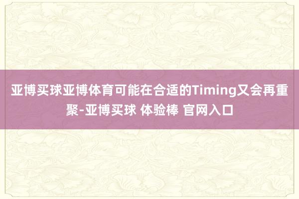 亚博买球亚博体育可能在合适的Timing又会再重聚-亚博买球 体验棒 官网入口