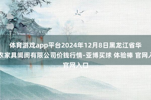 体育游戏app平台2024年12月8日黑龙江省华博农家具阛阓有限公司价钱行情-亚博买球 体验棒 官网入口