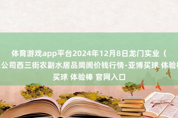 体育游戏app平台2024年12月8日龙门实业（集团）有限公司西三街农副水居品阛阓价钱行情-亚博买球 体验棒 官网入口