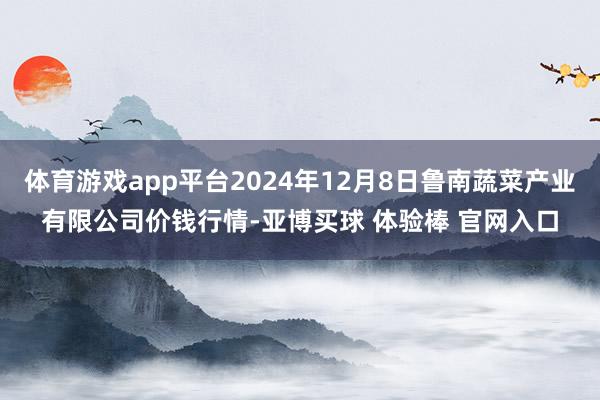 体育游戏app平台2024年12月8日鲁南蔬菜产业有限公司价钱行情-亚博买球 体验棒 官网入口