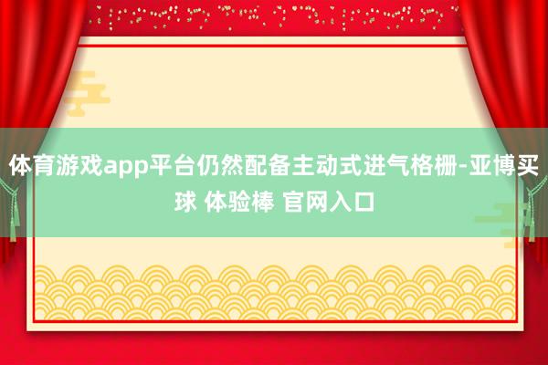 体育游戏app平台仍然配备主动式进气格栅-亚博买球 体验棒 官网入口