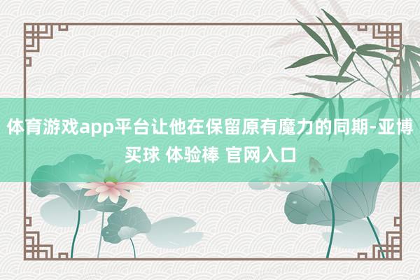 体育游戏app平台让他在保留原有魔力的同期-亚博买球 体验棒 官网入口