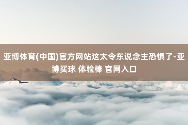 亚博体育(中国)官方网站这太令东说念主恐惧了-亚博买球 体验棒 官网入口