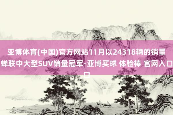 亚博体育(中国)官方网站11月以24318辆的销量蝉联中大型SUV销量冠军-亚博买球 体验棒 官网入口