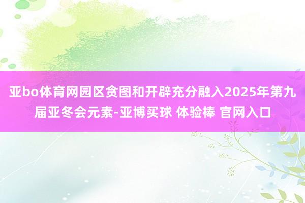 亚bo体育网园区贪图和开辟充分融入2025年第九届亚冬会元素-亚博买球 体验棒 官网入口