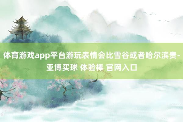 体育游戏app平台游玩表情会比雪谷或者哈尔滨贵-亚博买球 体验棒 官网入口