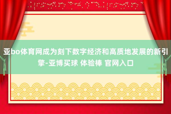 亚bo体育网成为刻下数字经济和高质地发展的新引擎-亚博买球 体验棒 官网入口