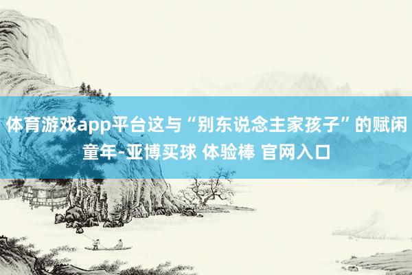 体育游戏app平台这与“别东说念主家孩子”的赋闲童年-亚博买球 体验棒 官网入口