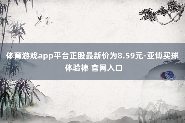 体育游戏app平台正股最新价为8.59元-亚博买球 体验棒 官网入口