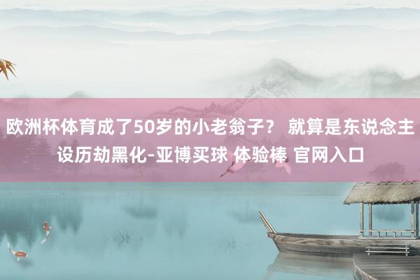 欧洲杯体育成了50岁的小老翁子？ 就算是东说念主设历劫黑化-亚博买球 体验棒 官网入口