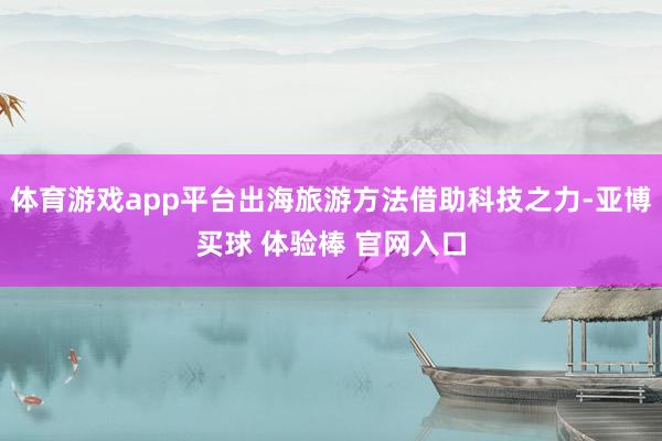 体育游戏app平台出海旅游方法借助科技之力-亚博买球 体验棒 官网入口