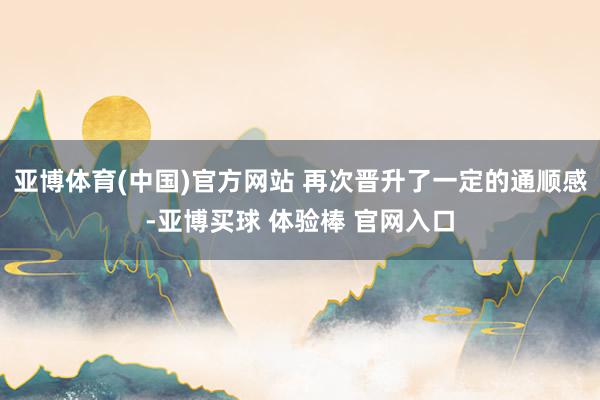 亚博体育(中国)官方网站 再次晋升了一定的通顺感-亚博买球 体验棒 官网入口