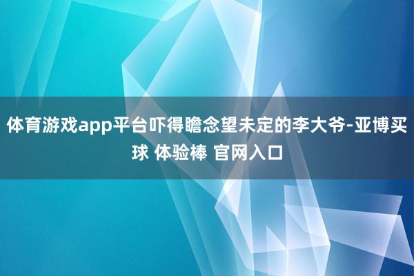 体育游戏app平台吓得瞻念望未定的李大爷-亚博买球 体验棒 官网入口