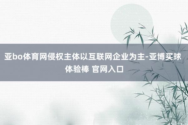 亚bo体育网侵权主体以互联网企业为主-亚博买球 体验棒 官网入口