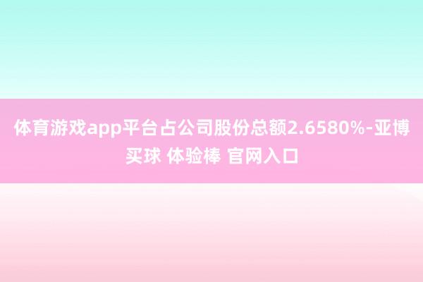 体育游戏app平台占公司股份总额2.6580%-亚博买球 体验棒 官网入口