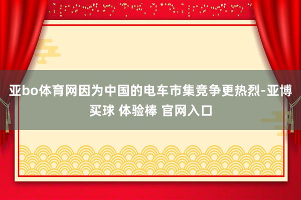 亚bo体育网因为中国的电车市集竞争更热烈-亚博买球 体验棒 官网入口