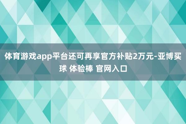 体育游戏app平台还可再享官方补贴2万元-亚博买球 体验棒 官网入口