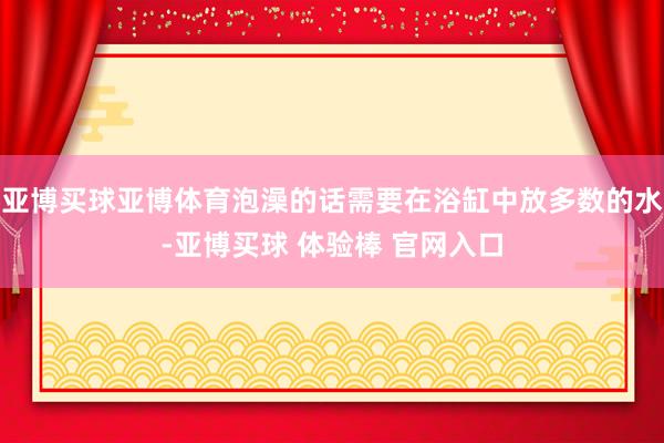 亚博买球亚博体育泡澡的话需要在浴缸中放多数的水-亚博买球 体验棒 官网入口