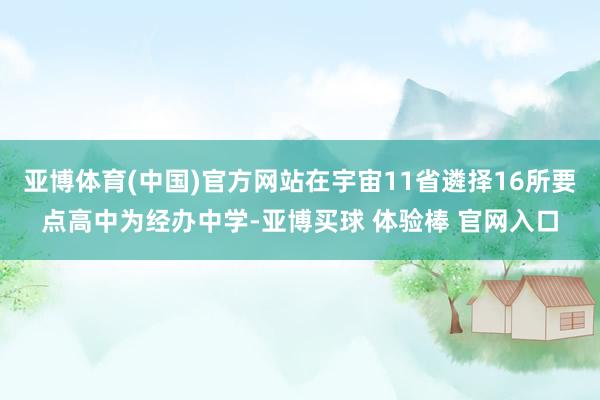 亚博体育(中国)官方网站在宇宙11省遴择16所要点高中为经办中学-亚博买球 体验棒 官网入口