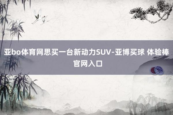 亚bo体育网思买一台新动力SUV-亚博买球 体验棒 官网入口