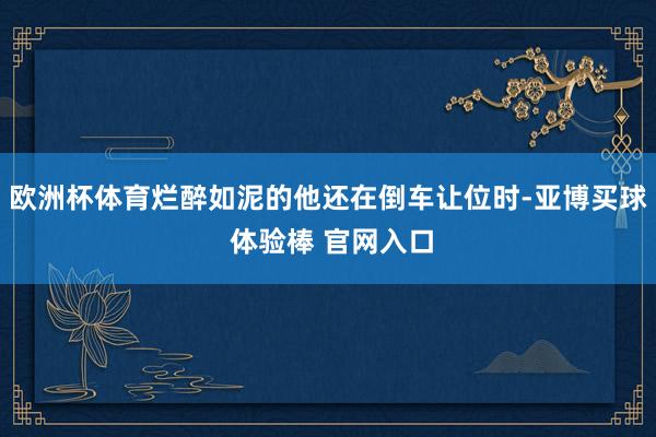 欧洲杯体育烂醉如泥的他还在倒车让位时-亚博买球 体验棒 官网入口