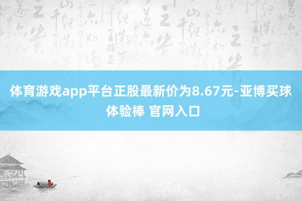 体育游戏app平台正股最新价为8.67元-亚博买球 体验棒 官网入口