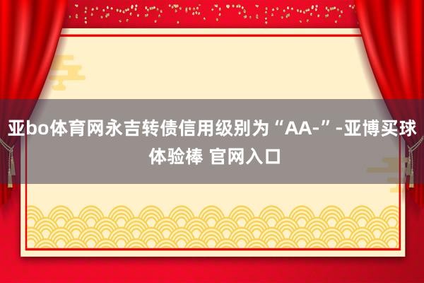 亚bo体育网永吉转债信用级别为“AA-”-亚博买球 体验棒 官网入口