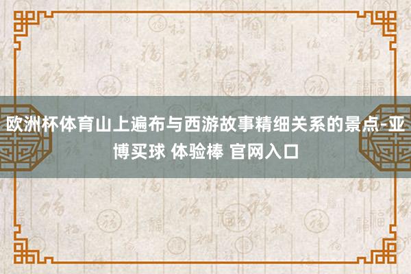 欧洲杯体育山上遍布与西游故事精细关系的景点-亚博买球 体验棒 官网入口