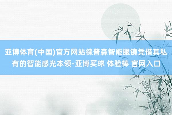 亚博体育(中国)官方网站徕普森智能眼镜凭借其私有的智能感光本领-亚博买球 体验棒 官网入口