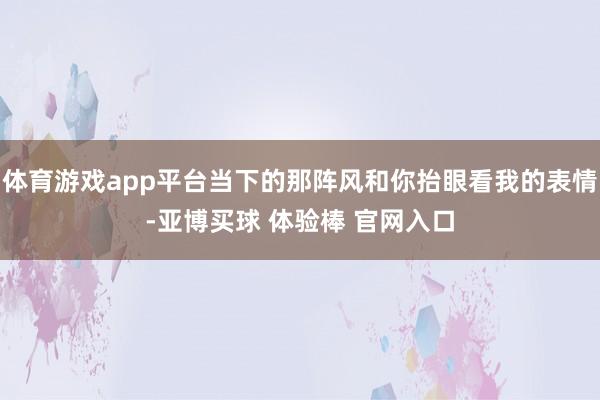 体育游戏app平台当下的那阵风和你抬眼看我的表情-亚博买球 体验棒 官网入口