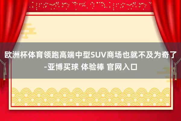 欧洲杯体育领跑高端中型SUV商场也就不及为奇了-亚博买球 体验棒 官网入口