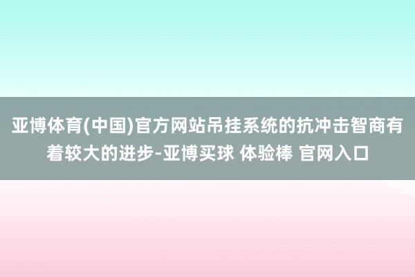 亚博体育(中国)官方网站吊挂系统的抗冲击智商有着较大的进步-亚博买球 体验棒 官网入口