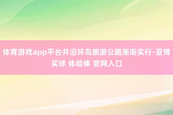 体育游戏app平台并沿环岛旅游公路渐渐实行-亚博买球 体验棒 官网入口