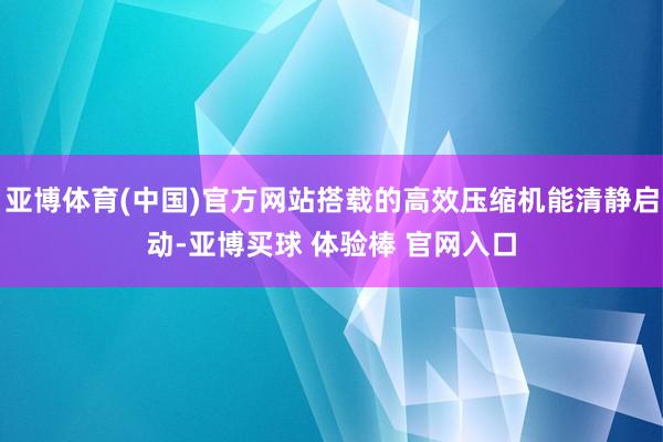 亚博体育(中国)官方网站搭载的高效压缩机能清静启动-亚博买球 体验棒 官网入口