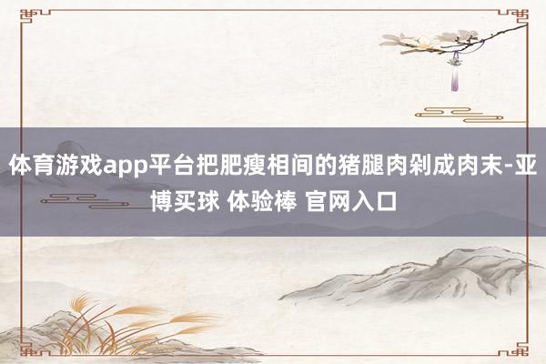 体育游戏app平台把肥瘦相间的猪腿肉剁成肉末-亚博买球 体验棒 官网入口